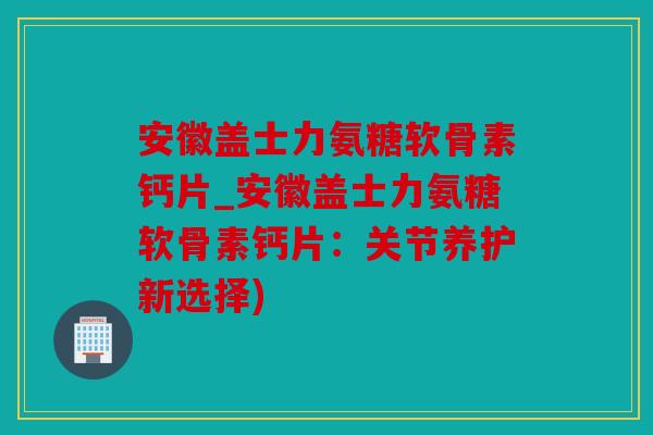 安徽盖士力氨糖软骨素钙片_安徽盖士力氨糖软骨素钙片：关节养护新选择)