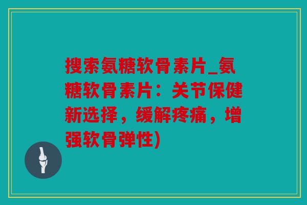 搜索氨糖软骨素片_氨糖软骨素片：关节保健新选择，缓解，增强软骨弹性)