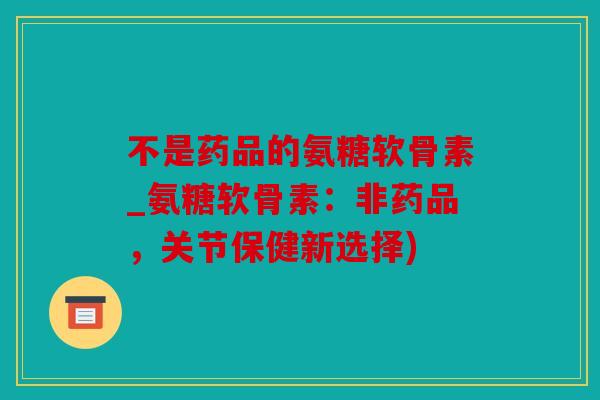 不是药品的氨糖软骨素_氨糖软骨素:非药品,关节保健新选择) 不是药品的氨糖软骨素_氨糖软骨素:非药品,关节保健新选择)