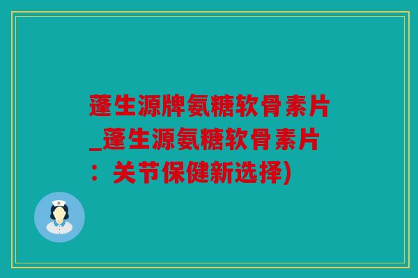 蓬生源牌氨糖软骨素片_蓬生源氨糖软骨素片：关节保健新选择)