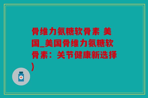 骨维力氨糖软骨素 美国_美国骨维力氨糖软骨素：关节健康新选择)