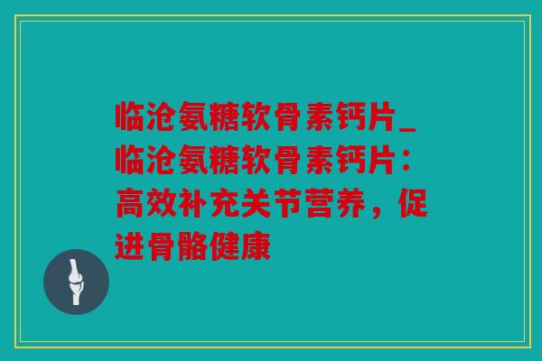 临沧氨糖软骨素钙片_临沧氨糖软骨素钙片:高效补充关节营养,促进骨骼健康 临沧氨糖软骨素钙片_临沧氨糖软骨素钙片:高效补充关节营养,促进骨骼健康