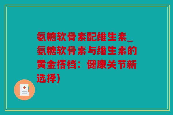 氨糖软骨素配维生素_氨糖软骨素与维生素的黄金搭档：健康关节新选择)
