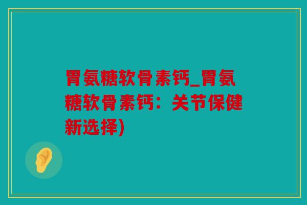 胃氨糖软骨素钙_胃氨糖软骨素钙：关节保健新选择)