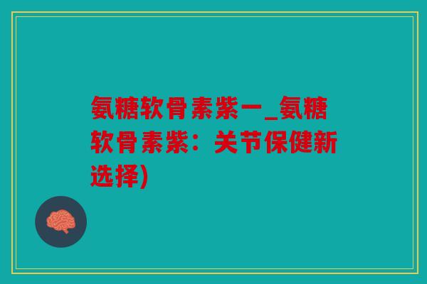 氨糖软骨素紫一_氨糖软骨素紫：关节保健新选择)