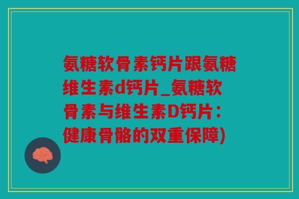 氨糖软骨素钙片跟氨糖维生素d钙片_氨糖软骨素与维生素D钙片：健康骨骼的双重保障)