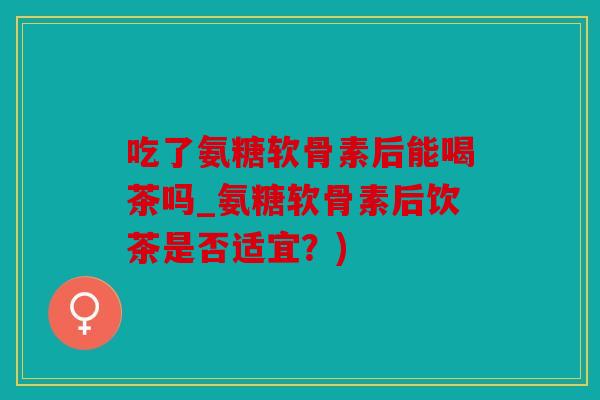 吃了氨糖软骨素后能喝茶吗_氨糖软骨素后饮茶是否适宜？)