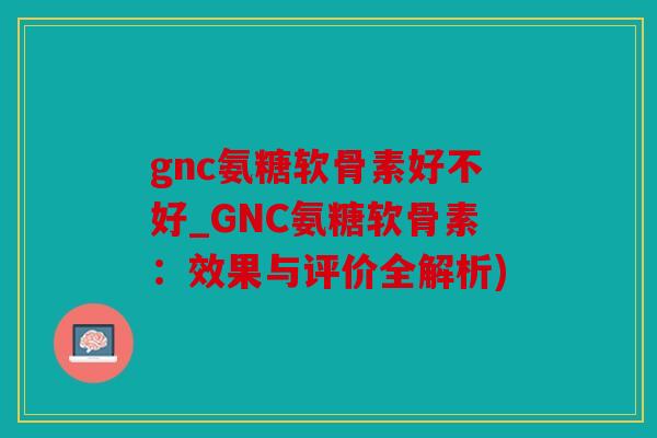 gnc氨糖软骨素好不好_GNC氨糖软骨素：效果与评价全解析)