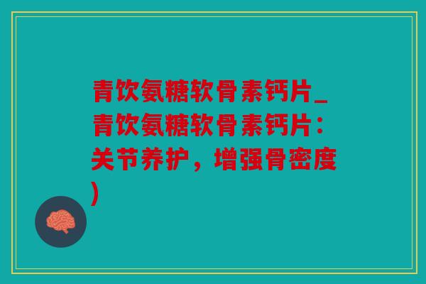 青饮氨糖软骨素钙片_青饮氨糖软骨素钙片：关节养护，增强骨密度)