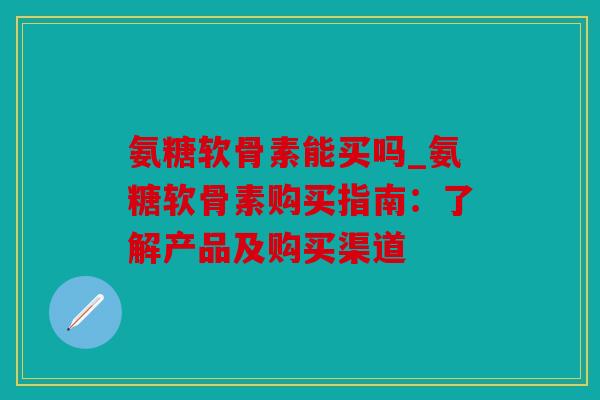 氨糖软骨素能买吗_氨糖软骨素购买指南：了解产品及购买渠道