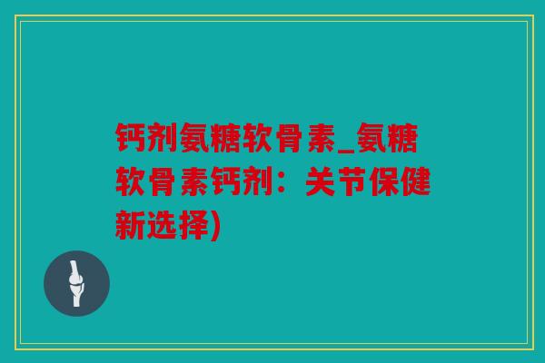 钙剂氨糖软骨素_氨糖软骨素钙剂:关节保健新选择) 钙剂氨糖软骨素_氨糖软骨素钙剂:关节保健新选择)