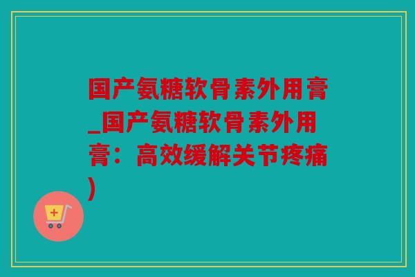 国产氨糖软骨素外用膏_国产氨糖软骨素外用膏:高效缓解关节) 国产氨糖软骨素外用膏_国产氨糖软骨素外用膏:高效缓解关节)