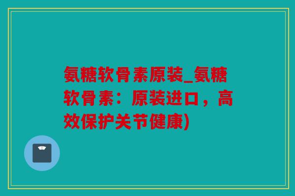 氨糖软骨素原装_氨糖软骨素：原装进口，高效保护关节健康)