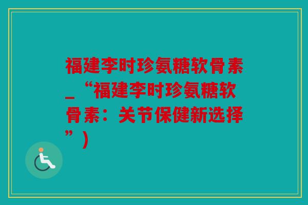 福建李时珍氨糖软骨素_“福建李时珍氨糖软骨素：关节保健新选择”)