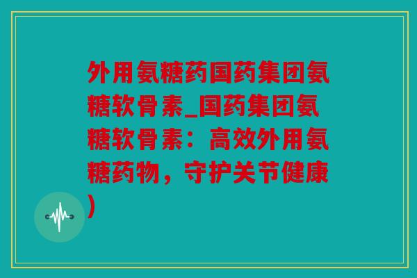 外用氨糖药国药集团氨糖软骨素_国药集团氨糖软骨素:高效外用氨糖,守护关节健康) 外用氨糖药国药集团氨糖软骨素_国药集团氨糖软骨素:高效外用氨糖,守护关节健康)