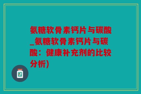 氨糖软骨素钙片与碳酸_氨糖软骨素钙片与碳酸：健康补充剂的比较分析)