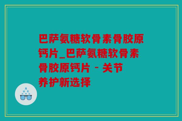 巴萨氨糖软骨素骨胶原钙片_巴萨氨糖软骨素骨胶原钙片 - 关节养护新选择 巴萨氨糖软骨素骨胶原钙片_巴萨氨糖软骨素骨胶原钙片 - 关节养护新选择