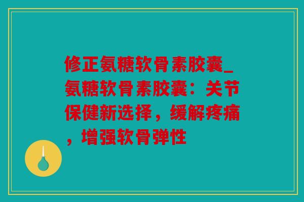 修正氨糖软骨素胶囊_氨糖软骨素胶囊：关节保健新选择，缓解，增强软骨弹性