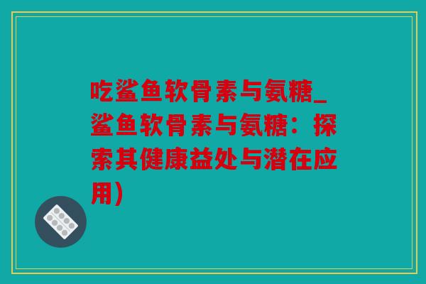 吃鲨鱼软骨素与氨糖_鲨鱼软骨素与氨糖：探索其健康益处与潜在应用)