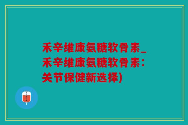 禾辛维康氨糖软骨素_禾辛维康氨糖软骨素:关节保健新选择) 禾辛维康氨糖软骨素_禾辛维康氨糖软骨素:关节保健新选择)