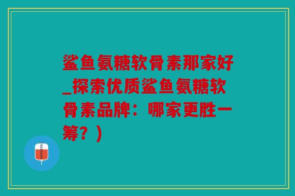 鲨鱼氨糖软骨素那家好_探索优质鲨鱼氨糖软骨素品牌：哪家更胜一筹？)