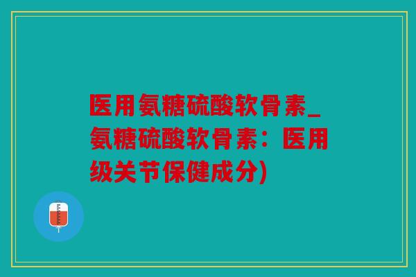 医用氨糖硫酸软骨素_氨糖硫酸软骨素:医用级关节保健成分) 医用氨糖硫酸软骨素_氨糖硫酸软骨素:医用级关节保健成分)