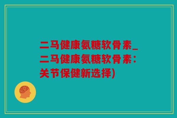 二马健康氨糖软骨素_二马健康氨糖软骨素:关节保健新选择) 二马健康氨糖软骨素_二马健康氨糖软骨素:关节保健新选择)
