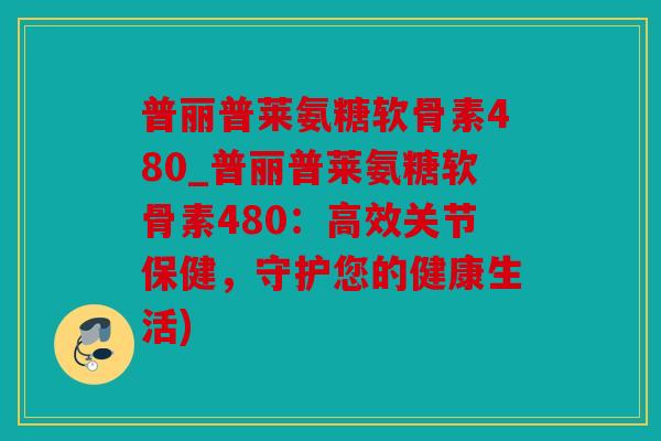 普丽普莱氨糖软骨素480_普丽普莱氨糖软骨素480:高效关节保健,守护您的健康生活) 普丽普莱氨糖软骨素480_普丽普莱氨糖软骨素480:高效关节保健,守护您的健康生活)