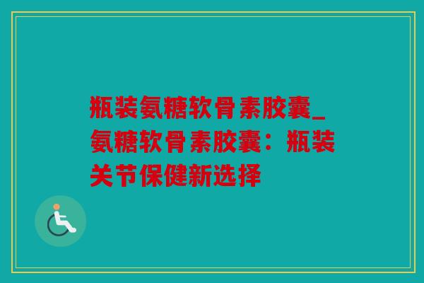 瓶装氨糖软骨素胶囊_氨糖软骨素胶囊:瓶装关节保健新选择 瓶装氨糖软骨素胶囊_氨糖软骨素胶囊:瓶装关节保健新选择