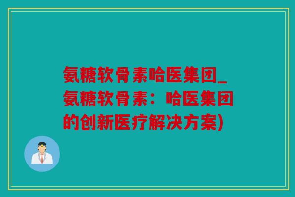 氨糖软骨素哈医集团_氨糖软骨素:哈医集团的创新医疗解决方案) 氨糖软骨素哈医集团_氨糖软骨素:哈医集团的创新医疗解决方案)