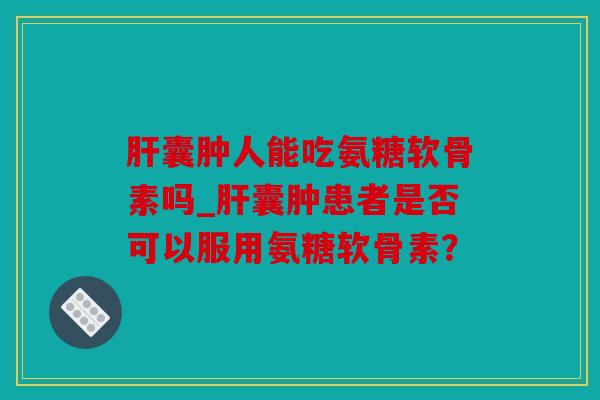 囊肿人能吃氨糖软骨素吗_囊肿患者是否可以服用氨糖软骨素？