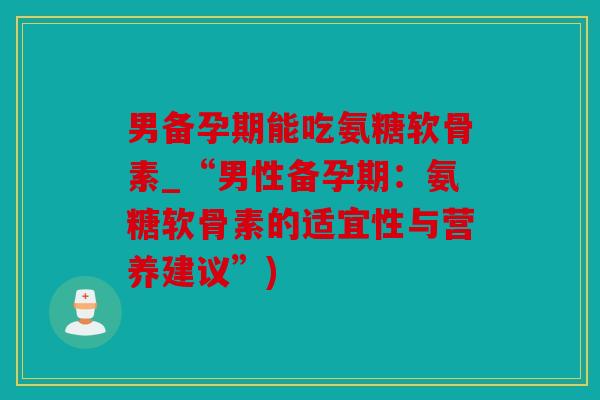 男备孕期能吃氨糖软骨素_“男性备孕期:氨糖软骨素的适宜性与营养建议”) 男备孕期能吃氨糖软骨素_“男性备孕期:氨糖软骨素的适宜性与营养建议”)