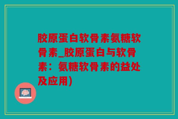 胶原蛋白软骨素氨糖软骨素_胶原蛋白与软骨素:氨糖软骨素的益处及应用) 胶原蛋白软骨素氨糖软骨素_胶原蛋白与软骨素:氨糖软骨素的益处及应用)