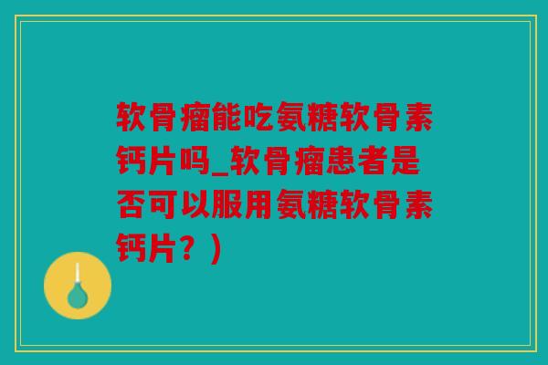 软骨瘤能吃氨糖软骨素钙片吗_软骨瘤患者是否可以服用氨糖软骨素钙片?) 软骨瘤能吃氨糖软骨素钙片吗_软骨瘤患者是否可以服用氨糖软骨素钙片?)