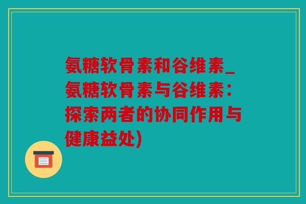 氨糖软骨素和谷维素_氨糖软骨素与谷维素:探索两者的协同作用与健康益处) 氨糖软骨素和谷维素_氨糖软骨素与谷维素:探索两者的协同作用与健康益处)