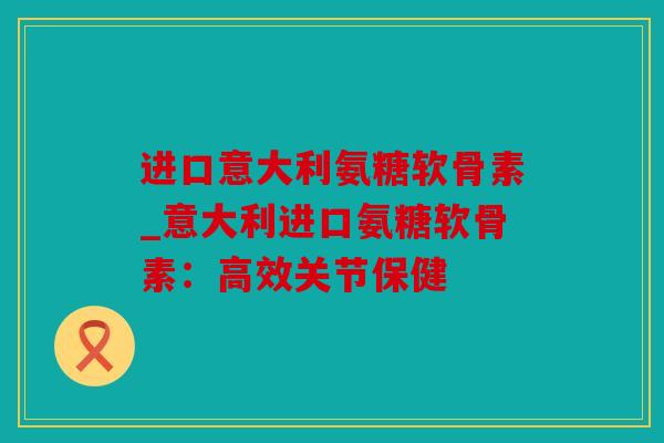 进口意大利氨糖软骨素_意大利进口氨糖软骨素：高效关节保健