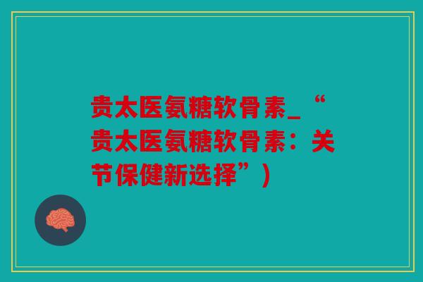 贵太医氨糖软骨素_“贵太医氨糖软骨素:关节保健新选择”) 贵太医氨糖软骨素_“贵太医氨糖软骨素:关节保健新选择”)
