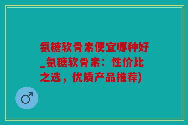 氨糖软骨素便宜哪种好_氨糖软骨素:性价比之选,优质产品推荐) 氨糖软骨素便宜哪种好_氨糖软骨素:性价比之选,优质产品推荐)