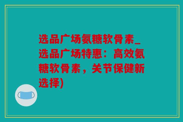 选品广场氨糖软骨素_选品广场特惠:高效氨糖软骨素,关节保健新选择) 选品广场氨糖软骨素_选品广场特惠:高效氨糖软骨素,关节保健新选择)