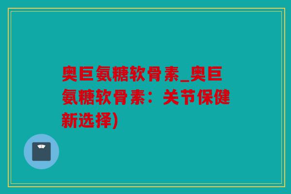 奥巨氨糖软骨素_奥巨氨糖软骨素：关节保健新选择)