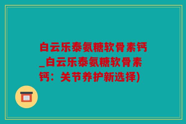 白云乐泰氨糖软骨素钙_白云乐泰氨糖软骨素钙：关节养护新选择)