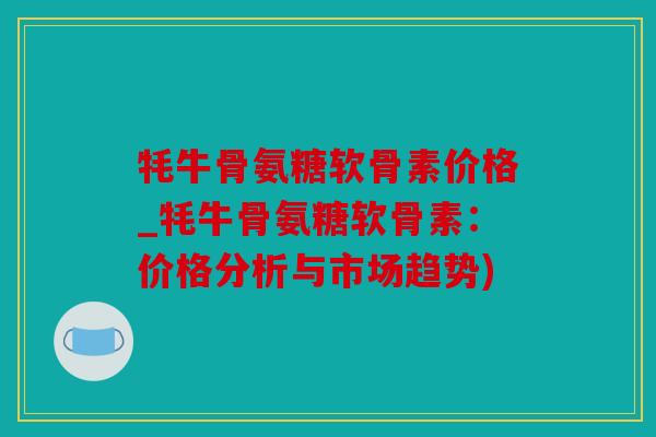 牦牛骨氨糖软骨素价格_牦牛骨氨糖软骨素：价格分析与市场趋势)