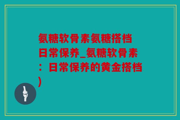 氨糖软骨素氨糖搭档 日常保养_氨糖软骨素:日常保养的黄金搭档) 氨糖软骨素氨糖搭档 日常保养_氨糖软骨素:日常保养的黄金搭档)
