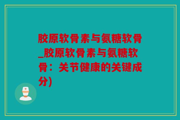 胶原软骨素与氨糖软骨_胶原软骨素与氨糖软骨:关节健康的关键成分) 胶原软骨素与氨糖软骨_胶原软骨素与氨糖软骨:关节健康的关键成分)