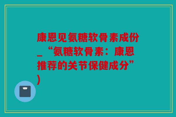 康恩见氨糖软骨素成份_“氨糖软骨素:康恩推荐的关节保健成分”) 康恩见氨糖软骨素成份_“氨糖软骨素:康恩推荐的关节保健成分”)
