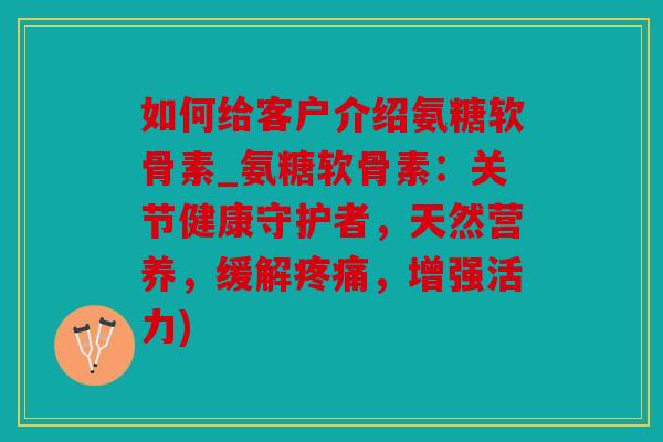 如何给客户介绍氨糖软骨素_氨糖软骨素：关节健康守护者，天然营养，缓解，增强活力)