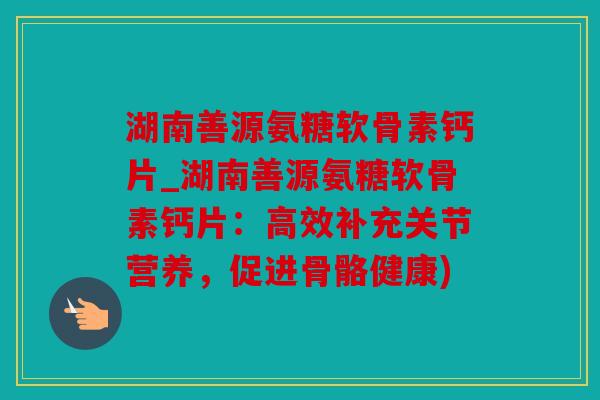 湖南善源氨糖软骨素钙片_湖南善源氨糖软骨素钙片：高效补充关节营养，促进骨骼健康)
