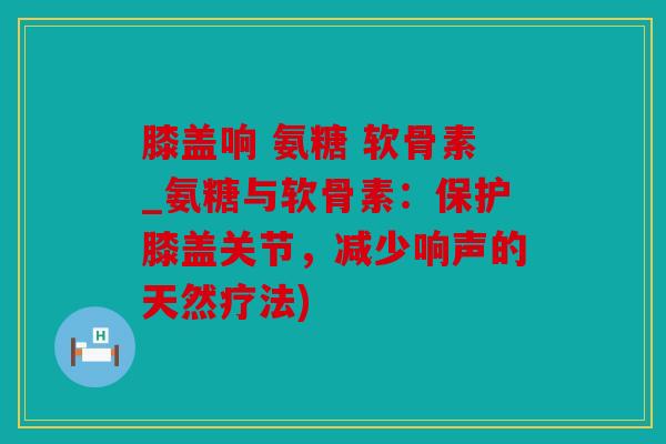 膝盖响 氨糖 软骨素_氨糖与软骨素：保护膝盖关节，减少响声的天然疗法)