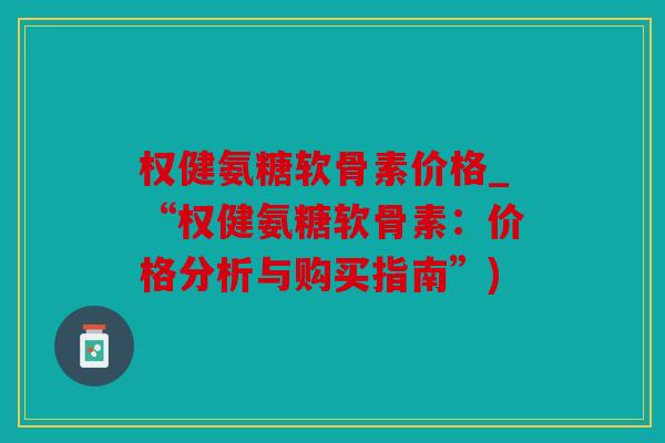 权健氨糖软骨素价格_“权健氨糖软骨素:价格分析与购买指南”) 权健氨糖软骨素价格_“权健氨糖软骨素:价格分析与购买指南”)