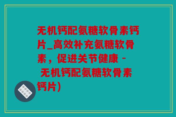 无机钙配氨糖软骨素钙片_高效补充氨糖软骨素，促进关节健康 - 无机钙配氨糖软骨素钙片)